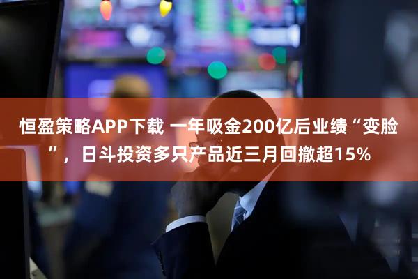 恒盈策略APP下载 一年吸金200亿后业绩“变脸”，日斗投资多只产品近三月回撤超15%