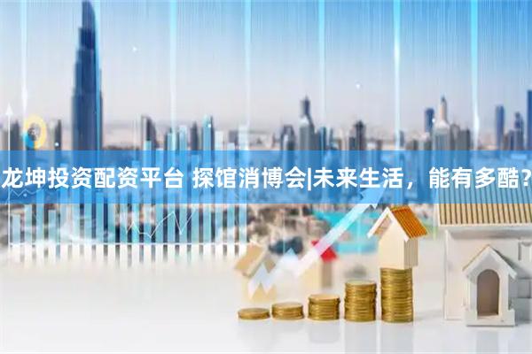 龙坤投资配资平台 探馆消博会|未来生活，能有多酷？