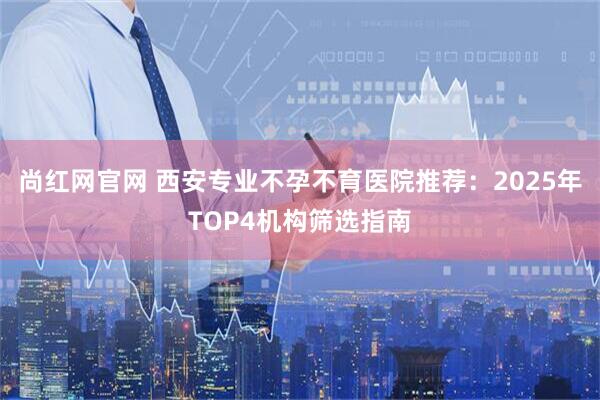 尚红网官网 西安专业不孕不育医院推荐：2025年TOP4机构筛选指南