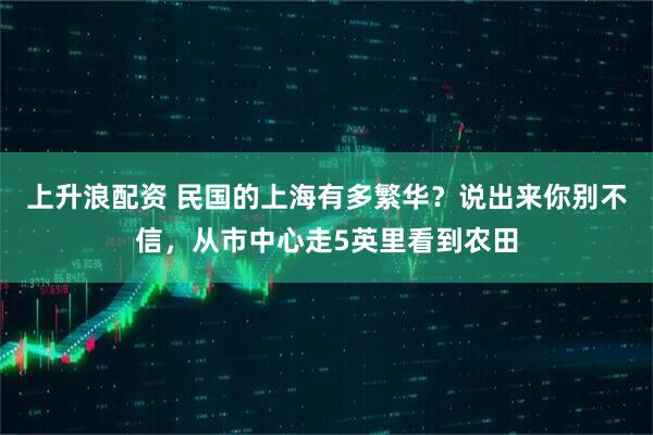 上升浪配资 民国的上海有多繁华？说出来你别不信，从市中心走5英里看到农田