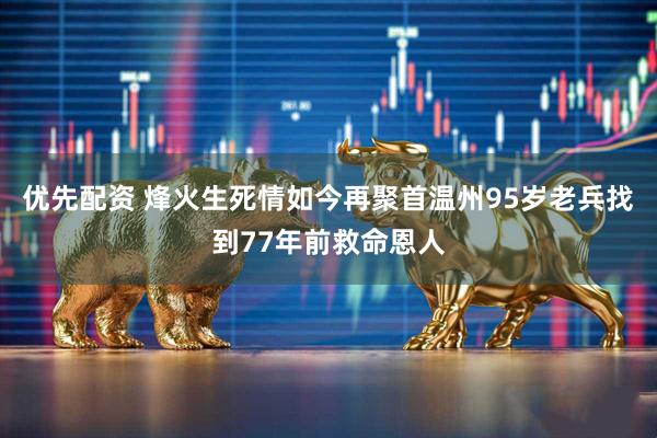 优先配资 烽火生死情如今再聚首温州95岁老兵找到77年前救命恩人