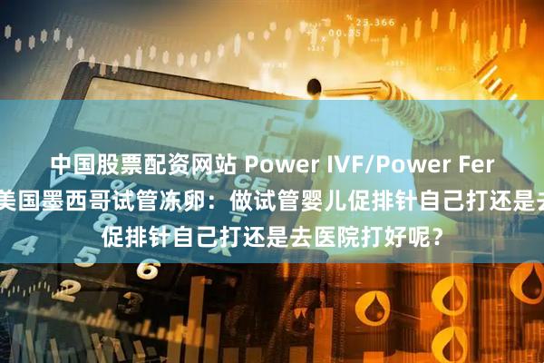 中国股票配资网站 Power IVF/Power Fertiltiy Center美国墨西哥试管冻卵：做试管婴儿促排针自己打还是去医院打好呢？