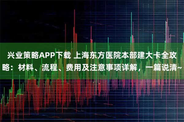 兴业策略APP下载 上海东方医院本部建大卡全攻略：材料、流程、费用及注意事项详解，一篇说清~