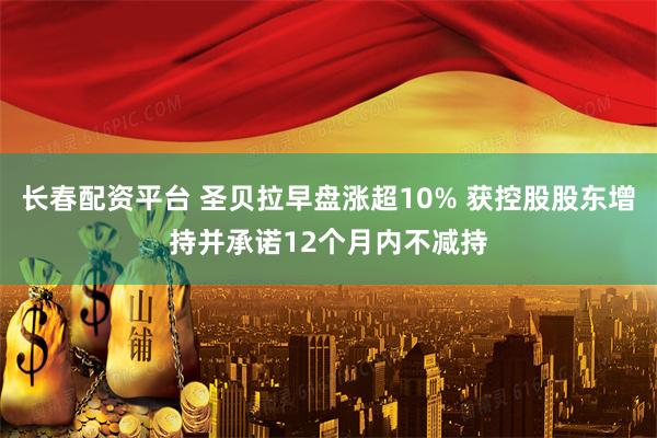长春配资平台 圣贝拉早盘涨超10% 获控股股东增持并承诺12个月内不减持