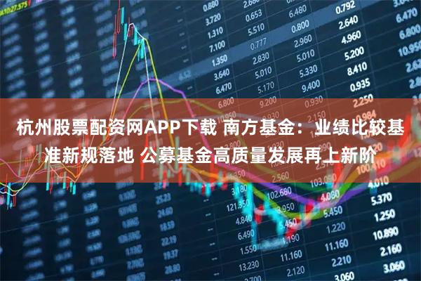 杭州股票配资网APP下载 南方基金：业绩比较基准新规落地 公募基金高质量发展再上新阶