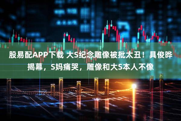 股易配APP下载 大S纪念雕像被批太丑！具俊晔揭幕，S妈痛哭，雕像和大S本人不像