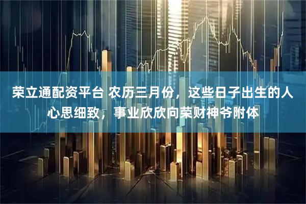 荣立通配资平台 农历三月份，这些日子出生的人心思细致，事业欣欣向荣财神爷附体