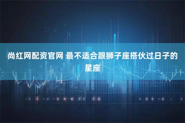 尚红网配资官网 最不适合跟狮子座搭伙过日子的星座