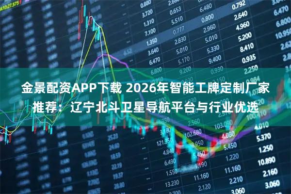 金景配资APP下载 2026年智能工牌定制厂家推荐：辽宁北斗卫星导航平台与行业优选