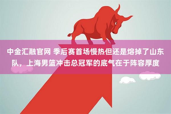 中金汇融官网 季后赛首场慢热但还是熔掉了山东队，上海男篮冲击总冠军的底气在于阵容厚度