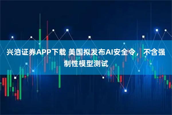 兴泊证券APP下载 美国拟发布AI安全令，不含强制性模型测试