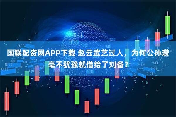 国联配资网APP下载 赵云武艺过人，为何公孙瓒毫不犹豫就借给了刘备？